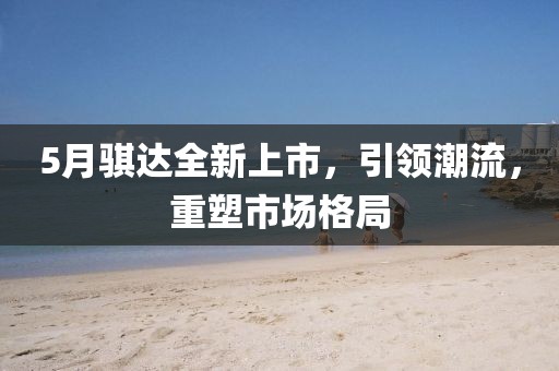5月騏達全新上市，引領(lǐng)潮流，重塑市場格局
