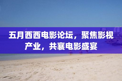 五月西西電影論壇，聚焦影視產(chǎn)業(yè)，共襄電影盛宴