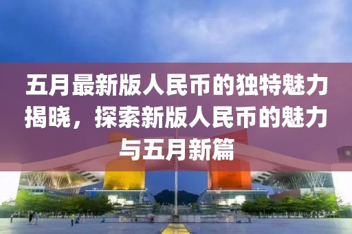 五月最新版人民幣的獨(dú)特魅力揭曉，探索新版人民幣的魅力與五月新篇