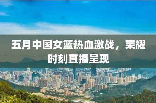 五月中國女籃熱血激戰(zhàn)，榮耀時刻直播呈現(xiàn)