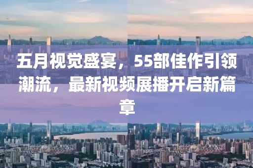 五月視覺盛宴，55部佳作引領(lǐng)潮流，最新視頻展播開啟新篇章