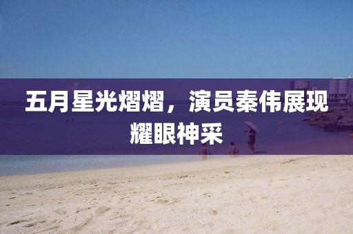 五月星光熠熠，演員秦偉展現(xiàn)耀眼神采