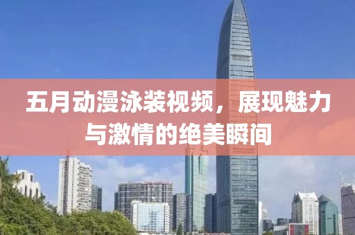 五月動(dòng)漫泳裝視頻，展現(xiàn)魅力與激情的絕美瞬間