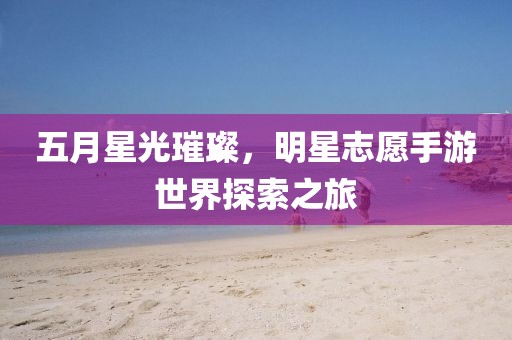 五月星光璀璨，明星志愿手游世界探索之旅