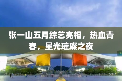 張一山五月綜藝亮相，熱血青春，星光璀璨之夜