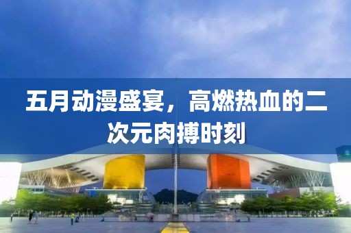 五月動漫盛宴，高燃熱血的二次元肉搏時刻