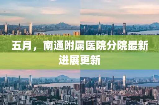 五月，南通附屬醫(yī)院分院最新進展更新
