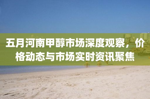 五月河南甲醇市場深度觀察，價格動態(tài)與市場實時資訊聚焦