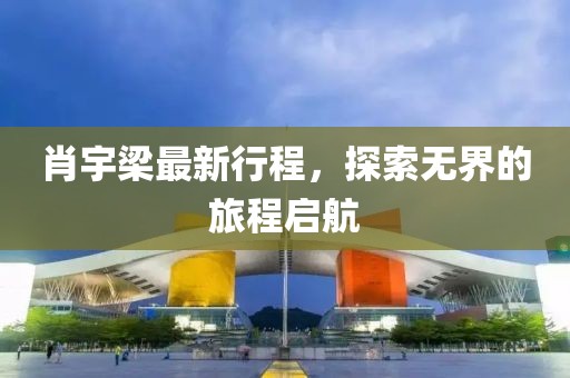 肖宇梁最新行程，探索無(wú)界的旅程啟航