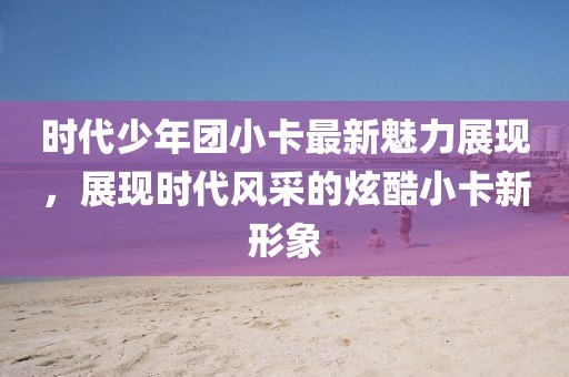 時代少年團小卡最新魅力展現(xiàn)，展現(xiàn)時代風采的炫酷小卡新形象