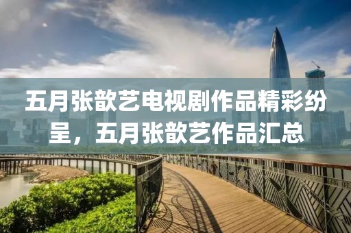 五月張歆藝電視劇作品精彩紛呈，五月張歆藝作品匯總