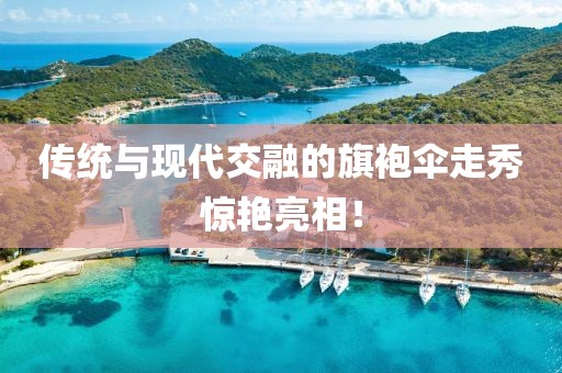 傳統(tǒng)與現(xiàn)代交融的旗袍傘走秀驚艷亮相！