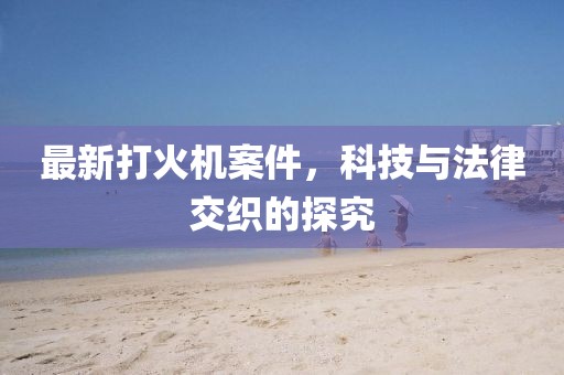 最新打火機(jī)案件，科技與法律交織的探究