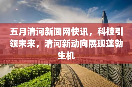 五月清河新聞網(wǎng)快訊，科技引領(lǐng)未來，清河新動向展現(xiàn)蓬勃生機