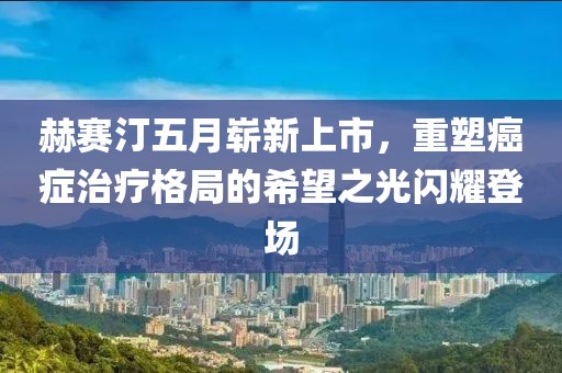 赫賽汀五月嶄新上市，重塑癌癥治療格局的希望之光閃耀登場