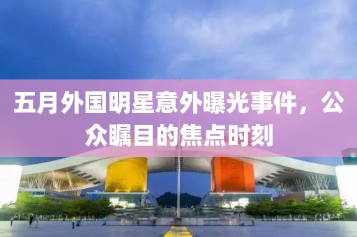五月外國明星意外曝光事件，公眾矚目的焦點時刻
