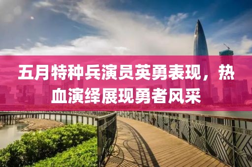 五月特種兵演員英勇表現(xiàn)，熱血演繹展現(xiàn)勇者風(fēng)采