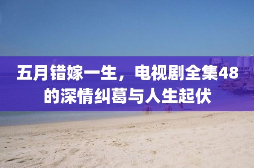 五月錯嫁一生，電視劇全集48的深情糾葛與人生起伏