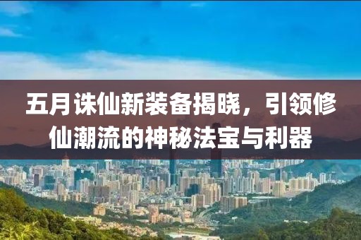 五月誅仙新裝備揭曉，引領(lǐng)修仙潮流的神秘法寶與利器