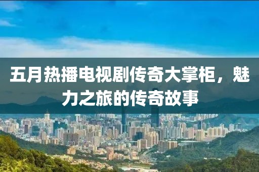 五月熱播電視劇傳奇大掌柜，魅力之旅的傳奇故事