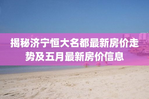 揭秘濟(jì)寧恒大名都最新房?jī)r(jià)走勢(shì)及五月最新房?jī)r(jià)信息