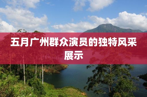 五月廣州群眾演員的獨(dú)特風(fēng)采展示