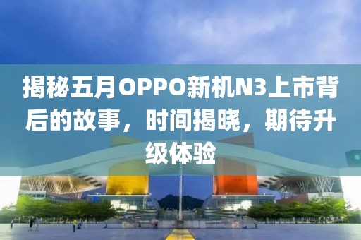 揭秘五月OPPO新機(jī)N3上市背后的故事，時間揭曉，期待升級體驗