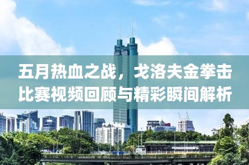 五月熱血之戰(zhàn)，戈洛夫金拳擊比賽視頻回顧與精彩瞬間解析