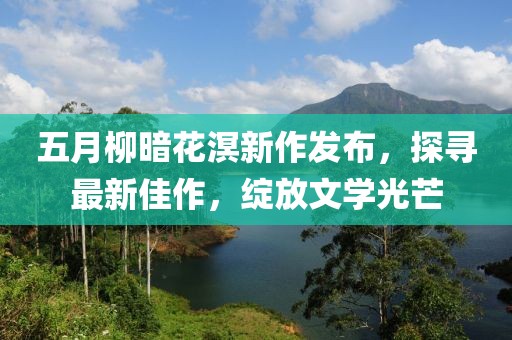 五月柳暗花溟新作發(fā)布，探尋最新佳作，綻放文學(xué)光芒