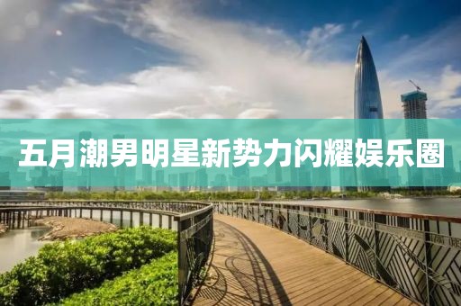 五月潮男明星新勢(shì)力閃耀娛樂(lè)圈