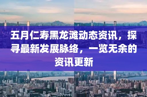 五月仁壽黑龍灘動態(tài)資訊，探尋最新發(fā)展脈絡，一覽無余的資訊更新