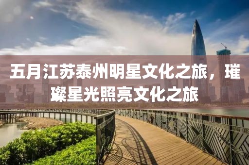 五月江蘇泰州明星文化之旅，璀璨星光照亮文化之旅