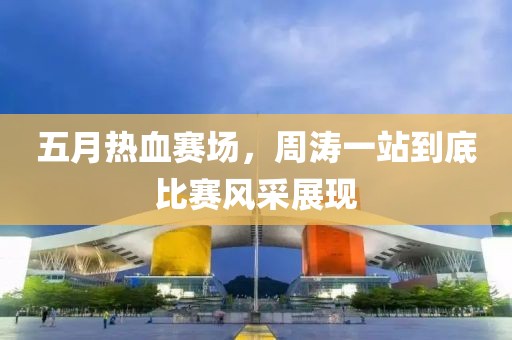 五月熱血賽場，周濤一站到底比賽風(fēng)采展現(xiàn)