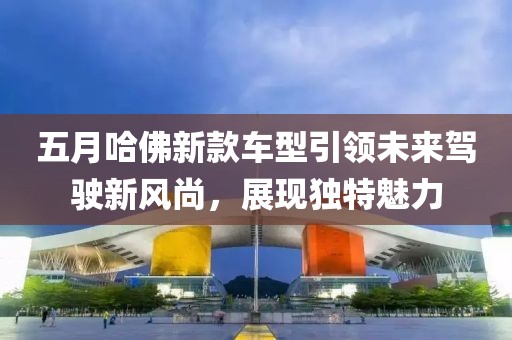 五月哈佛新款車型引領(lǐng)未來駕駛新風(fēng)尚，展現(xiàn)獨(dú)特魅力
