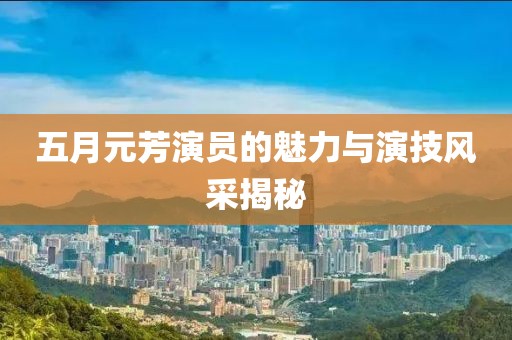 五月元芳演員的魅力與演技風(fēng)采揭秘