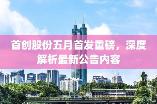首創(chuàng)股份五月首發(fā)重磅，深度解析最新公告內(nèi)容