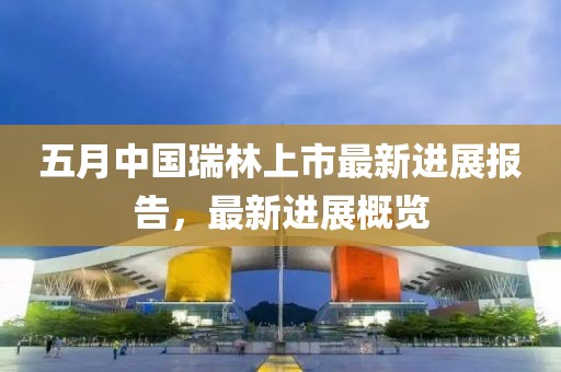 五月中國瑞林上市最新進(jìn)展報告，最新進(jìn)展概覽