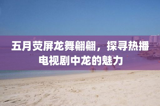 五月熒屏龍舞翩翩，探尋熱播電視劇中龍的魅力