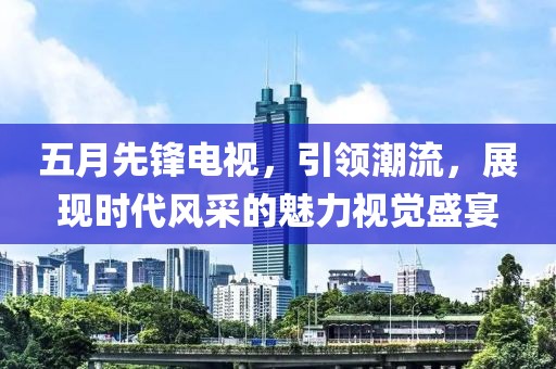 五月先鋒電視，引領(lǐng)潮流，展現(xiàn)時(shí)代風(fēng)采的魅力視覺盛宴