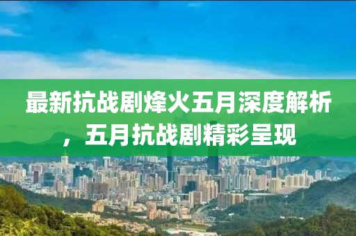 最新抗戰(zhàn)劇烽火五月深度解析，五月抗戰(zhàn)劇精彩呈現(xiàn)