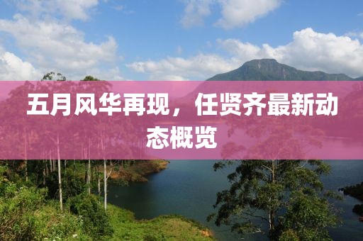 五月風華再現(xiàn)，任賢齊最新動態(tài)概覽