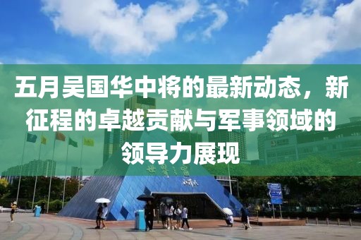 五月吳國華中將的最新動態(tài)，新征程的卓越貢獻與軍事領域的領導力展現(xiàn)