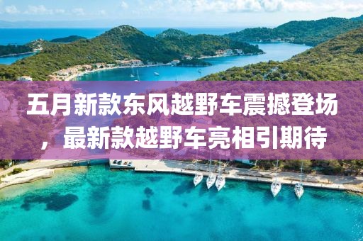 五月新款東風(fēng)越野車震撼登場，最新款越野車亮相引期待