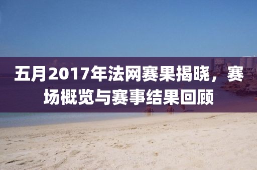 五月2017年法網(wǎng)賽果揭曉，賽場(chǎng)概覽與賽事結(jié)果回顧