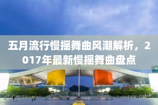 五月流行慢搖舞曲風(fēng)潮解析，2017年最新慢搖舞曲盤點