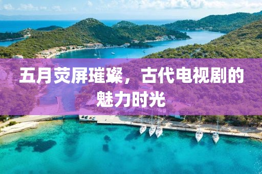 五月熒屏璀璨，古代電視劇的魅力時光