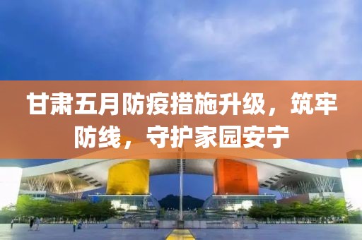 甘肅五月防疫措施升級，筑牢防線，守護家園安寧