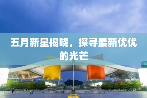 五月新星揭曉，探尋最新優(yōu)優(yōu)的光芒