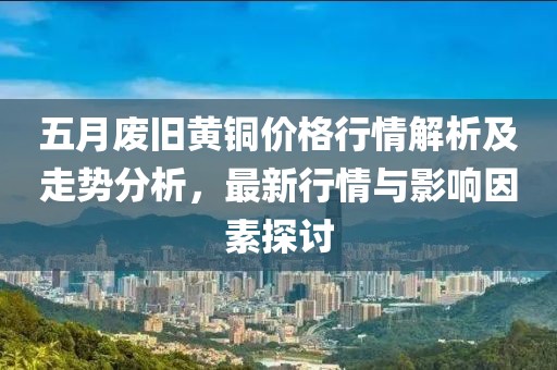 五月廢舊黃銅價(jià)格行情解析及走勢(shì)分析，最新行情與影響因素探討