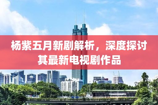 楊紫五月新劇解析，深度探討其最新電視劇作品